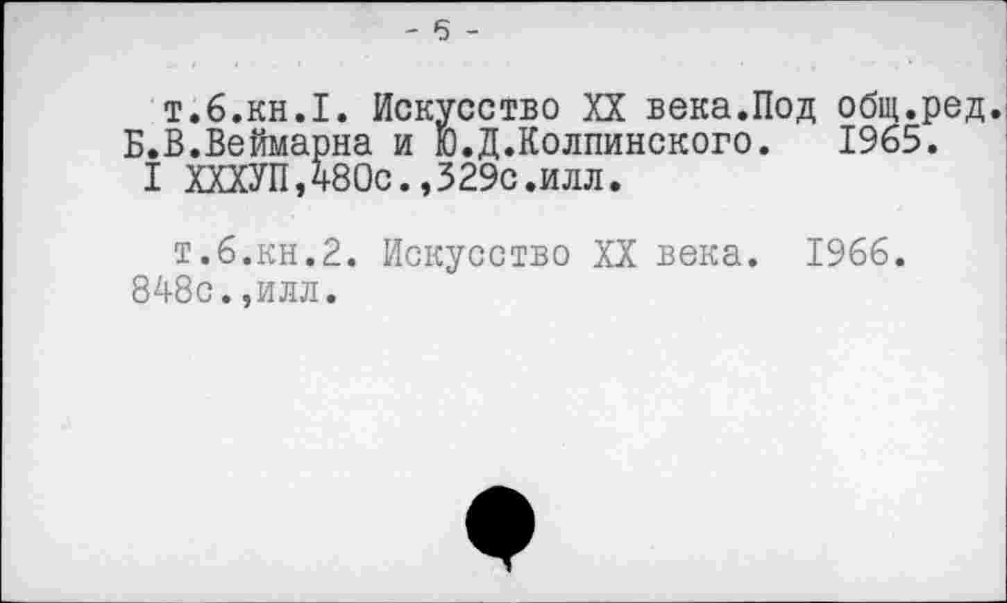 ﻿- 6 -
т.б.кн.1. Искусство XX века.Под общ.ред. Б.В.Веймарна и Ю.Д.Колпинского. 1965.
I ХХХУП,480с.,329с.илл.
т.6.кн.2. Искусство XX века. 1966. 848с.,илл.